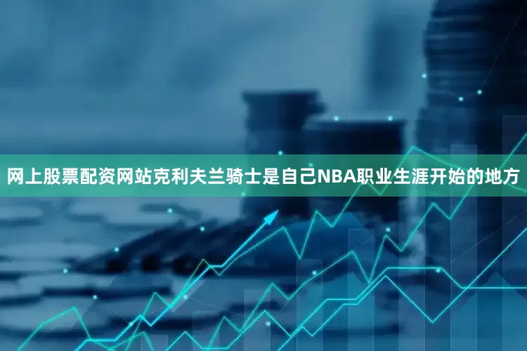 网上股票配资网站克利夫兰骑士是自己NBA职业生涯开始的地方