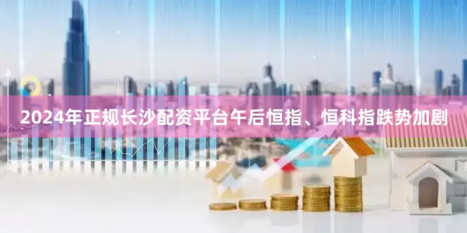 2024年正规长沙配资平台午后恒指、恒科指跌势加剧