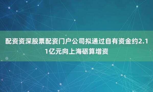 配资资深股票配资门户公司拟通过自有资金约2.11亿元向上海砺算增资