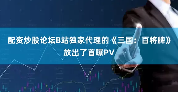 配资炒股论坛B站独家代理的《三国：百将牌》放出了首曝PV
