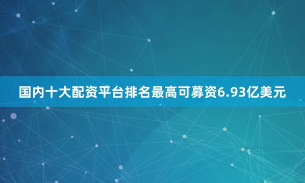 国内十大配资平台排名最高可募资6.93亿美元