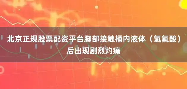 北京正规股票配资平台脚部接触桶内液体（氢氟酸）后出现剧烈灼痛